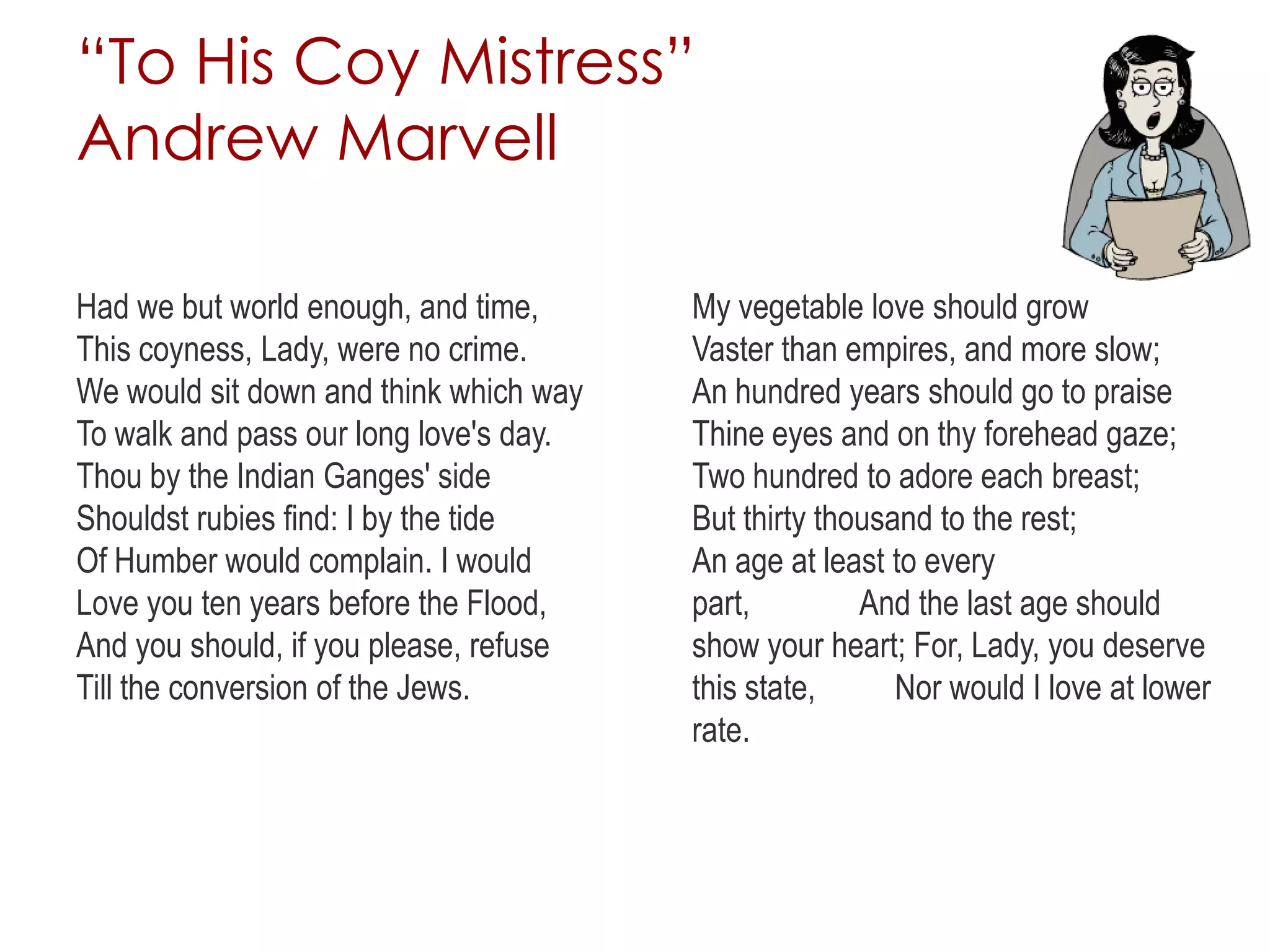 “To His Coy Mistress”
Andrew Marvell
Had we but world enough, and time,
This coyness, Lady, were no crime.
We would sit down and think which way
To walk and pass our long love's day.
Thou by the Indian Ganges' side
Shouldst rubies find: I by the tide
Of Humber would complain. I would
Love you ten years before the Flood,
And you should, if you please, refuse
Till the conversion of the Jews.
My vegetable love should grow
Vaster than empires, and more slow;
An hundred years should go to praise
Thine eyes and on thy forehead gaze;
Two hundred to adore each breast;
But thirty thousand to the rest;
An age at least to every
part, And the last age should
show your heart; For, Lady, you deserve
this state, Nor would I love at lower
rate.
 