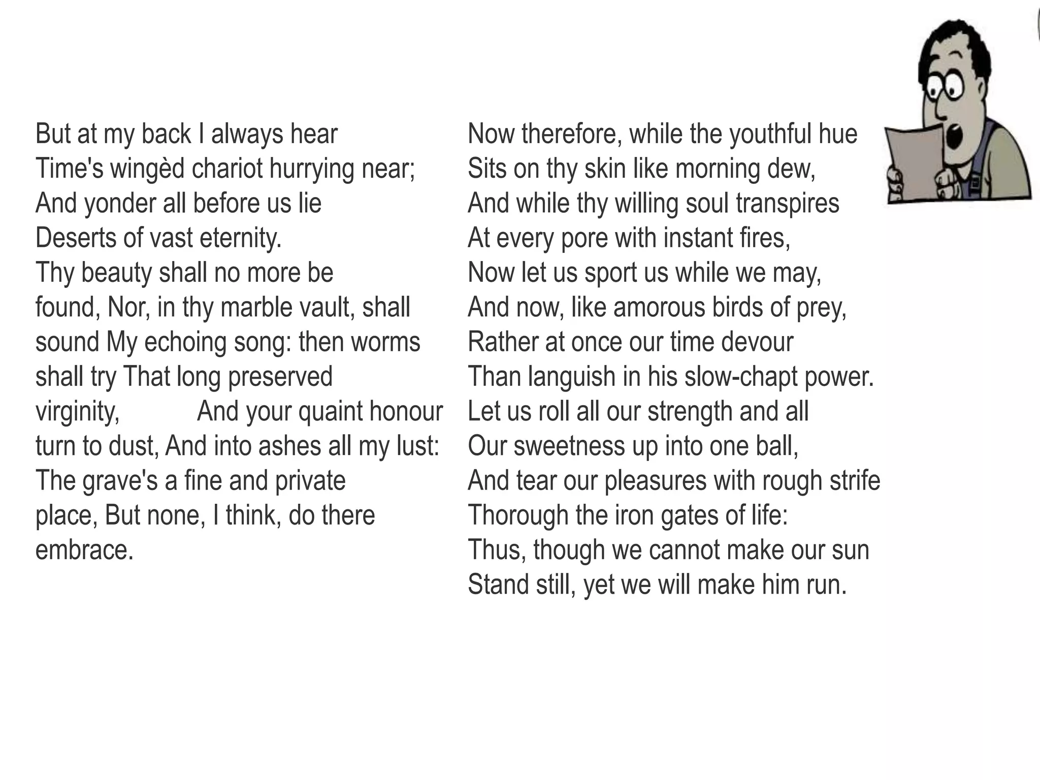 But at my back I always hear
Time's wingèd chariot hurrying near;
And yonder all before us lie
Deserts of vast eternity.
Thy beauty shall no more be
found, Nor, in thy marble vault, shall
sound My echoing song: then worms
shall try That long preserved
virginity, And your quaint honour
turn to dust, And into ashes all my lust:
The grave's a fine and private
place, But none, I think, do there
embrace.
Now therefore, while the youthful hue
Sits on thy skin like morning dew,
And while thy willing soul transpires
At every pore with instant fires,
Now let us sport us while we may,
And now, like amorous birds of prey,
Rather at once our time devour
Than languish in his slow-chapt power.
Let us roll all our strength and all
Our sweetness up into one ball,
And tear our pleasures with rough strife
Thorough the iron gates of life:
Thus, though we cannot make our sun
Stand still, yet we will make him run.
 