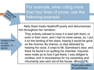 Nelly Dean treats Heathcliff poorly and dehumanizes
him throughout her narration:
They entirely refused to have it in bed with them, or
even in their room, and I had no more sense, so, I put
it on the landing of the stairs, hoping it would be gone
on the morrow. By chance, or else attracted by
hearing his voice, it crept to Mr. Earnshaw's door, and
there he found it on quitting his chamber. Inquiries
were made as to how it got there; I was obliged to
confess, and in recompense for my cowardice and
inhumanity was sent out of the house. (Bronte 78)
For example, when citing more
than four lines of prose, use the
following example:
Hanging indent
for long
quotation: 10
spaces
Period goes before
the parenthesis
 