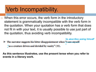 Verb Incompatibility.
 When this error occurs, the verb form in the introductory
statement is grammatically incompatible with the verb form in
the quotation. When your quotation has a verb form that does
not fit in with your text, it is usually possible to use just part of
the quotation, thus avoiding verb incompatibility.
As this sentence illustrates, use the present tense when you refer to
events in a literary work.
 