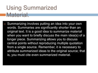 Using Summarized
Material.
 Summarizing involves putting an idea into your own
words. Summaries are significantly shorter than an
original text. It is a good idea to summarize material
when you want to briefly discuss the main idea(s) of a
longer piece. Summarizing allows you to discuss
central points without reproducing multiple quotation
from a single source. Remember, it is necessary to
attribute summarized ideas to the original source; that
is, you must cite even summarized material.
 
