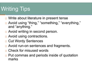 Writing Tips
 Write about literature in present tense
 Avoid using “thing,” “something,” “everything,”
and “anything.”
 Avoid writing in second person.
 Avoid using contractions.
 Cut Wordy Sentences
 Avoid run-on sentences and fragments.
 Check for misused words
 Put commas and periods inside of quotation
marks
 