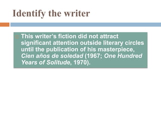 Identify the writer
 This writer’s fiction did not attract
significant attention outside literary circles
until the publication of his masterpiece,
Cien años de soledad (1967; One Hundred
Years of Solitude, 1970).
 