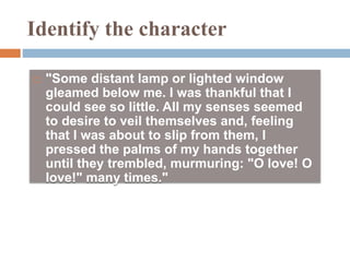 Identify the character
 "Some distant lamp or lighted window
gleamed below me. I was thankful that I
could see so little. All my senses seemed
to desire to veil themselves and, feeling
that I was about to slip from them, I
pressed the palms of my hands together
until they trembled, murmuring: "O love! O
love!" many times."
 