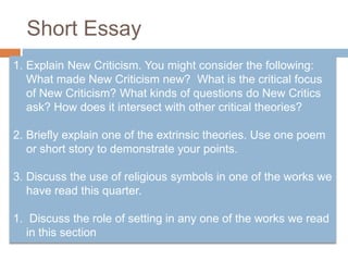 Short Essay
1. Explain New Criticism. You might consider the following:
What made New Criticism new? What is the critical focus
of New Criticism? What kinds of questions do New Critics
ask? How does it intersect with other critical theories?
2. Briefly explain one of the extrinsic theories. Use one poem
or short story to demonstrate your points.
3. Discuss the use of religious symbols in one of the works we
have read this quarter.
1. Discuss the role of setting in any one of the works we read
in this section
 