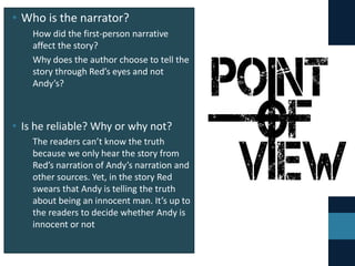 • Who is the narrator?
• How did the first-person narrative
affect the story?
• Why does the author choose to tell the
story through Red’s eyes and not
Andy’s?
• Is he reliable? Why or why not?
• The readers can’t know the truth
because we only hear the story from
Red’s narration of Andy’s narration and
other sources. Yet, in the story Red
swears that Andy is telling the truth
about being an innocent man. It’s up to
the readers to decide whether Andy is
innocent or not
 