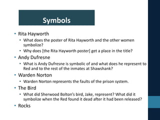 Symbols
• Rita Hayworth
• What does the poster of Rita Hayworth and the other women
symbolize?
• Why does [the Rita Hayworth poster] get a place in the title?
• Andy Dufresne
• What is Andy Dufresne is symbolic of and what does he represent to
Red and to the rest of the inmates at Shawshank?
• Warden Norton
• Warden Norton represents the faults of the prison system.
• The Bird
• What did Sherwood Bolton’s bird, Jake, represent? What did it
symbolize when the Red found it dead after it had been released?
• Rocks
 
