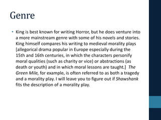 Genre
• King is best known for writing Horror, but he does venture into
a more mainstream genre with some of his novels and stories.
King himself compares his writing to medieval morality plays
[allegorical drama popular in Europe especially during the
15th and 16th centuries, in which the characters personify
moral qualities (such as charity or vice) or abstractions (as
death or youth) and in which moral lessons are taught.] The
Green Mile, for example, is often referred to as both a tragedy
and a morality play. I will leave you to figure out if Shawshank
fits the description of a morality play.
 