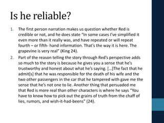 Is he reliable? why
1. The first person narration makes us question whether Red is
credible or not, and he does state “In some cases I’ve simplified it
even more than it really was, and have repeated or will repeat
fourth – or fifth- hand information. That’s the way it is here. The
grapevine is very real” (King 24).
2. Part of the reason telling the story through Red’s perspective adds
so much to the story is because he gives you a sense that he’s
trustworthy and honest about what he’s saying. […]The fact that he
admit[s] that he was responsible for the death of his wife and the
two other passengers in the car that he tampered with gave me the
sense that he’s not one to lie. Another thing that persuaded me
that Red is more real than other characters is where he says “You
have to know how to pick out the grains of truth from the chaff of
lies, rumors, and wish-it-had-beens” (24).
 