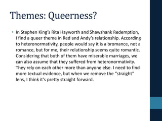 Themes: Queerness?
• In Stephen King’s Rita Hayworth and Shawshank Redemption,
I find a queer theme in Red and Andy’s relationship. According
to heteronormativity, people would say it is a bromance, not a
romance, but for me, their relationship seems quite romantic.
Considering that both of them have miserable marriages, we
can also assume that they suffered from heteronormativity.
They rely on each other more than anyone else. I need to find
more textual evidence, but when we remove the “straight”
lens, I think it’s pretty straight forward.
 