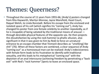 Themes: Queerness?
• Throughout the course of 11 years from 1955-66, [Andy’s] posters changed
from Rita Hayworth, Marilyn Monroe, Jayne Mansfield, Hazel Court,
Raquel Welch, to Linda Ronstadt. Before his escape from the enclosed and
isolated space of his cell (which signifies his “coming out”), Andy has
changed his poster from one female celebrity to another repeatedly, as if
he is incapable of being satiated by the traditional means of arousal —
through desirable physical features of the opposite sex. He then projects
this dissatisfaction by using the rock hammer (a phallic allusion, also
significant in that it was given to him by Red) to force an unnatural
entrance to an escape chamber that Tremont describes as “smell[ing] like
shit” (70). When all these factors are combined, a clear sequence of Andy
“coming out” as a homosexual man can be realized: Andy’s indecisiveness
with female form leads to his frustration to identify with traditional
sexuality, and this leads to his metaphorical “coming out” with the
depiction of an anal intercourse (achieving freedom by penetrating a “back
exit” with Red’s “rock hammer”/penis to leave an enclosed space.
 