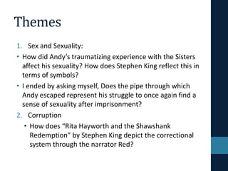 Themes
1. Sex and Sexuality:
• How did Andy’s traumatizing experience with the Sisters
affect his sexuality? How does Stephen King reflect this in
terms of symbols?
• I ended by asking myself, Does the pipe through which
Andy escaped represent his struggle to once again find a
sense of sexuality after imprisonment?
2. Corruption
• How does “Rita Hayworth and the Shawshank
Redemption” by Stephen King depict the correctional
system through the narrator Red?
 