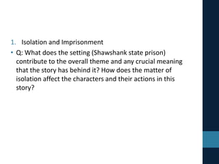 1. Isolation and Imprisonment
• Q: What does the setting (Shawshank state prison)
contribute to the overall theme and any crucial meaning
that the story has behind it? How does the matter of
isolation affect the characters and their actions in this
story?
 
