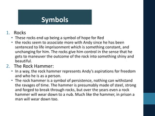 Symbols
1. Rocks
• These rocks end up being a symbol of hope for Red
• the rocks seem to associate more with Andy since he has been
sentenced to life imprisonment which is something constant, and
unchanging for him. The rocks give him control in the sense that he
gets to maneuver the outcome of the rock into something shiny and
beautiful.
2. The Rock Hammer:
• In a way, the rock hammer represents Andy’s aspirations for freedom
and who he is as a person.
• The rock hammer is a symbol of persistence, nothing can withstand
the ravages of time. The hammer is presumably made of steel, strong
and forged to break through rocks, but over the years even a rock
hammer will wear down to a nub. Much like the hammer, in prison a
man will wear down too.
 