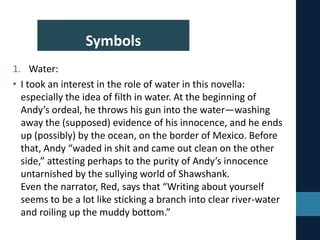 Symbols
1. Water:
• I took an interest in the role of water in this novella:
especially the idea of filth in water. At the beginning of
Andy’s ordeal, he throws his gun into the water—washing
away the (supposed) evidence of his innocence, and he ends
up (possibly) by the ocean, on the border of Mexico. Before
that, Andy “waded in shit and came out clean on the other
side,” attesting perhaps to the purity of Andy’s innocence
untarnished by the sullying world of Shawshank.
Even the narrator, Red, says that “Writing about yourself
seems to be a lot like sticking a branch into clear river-water
and roiling up the muddy bottom.”
 