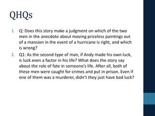 QHQs
1. Q: Does this story make a judgment on which of the two
men in the anecdote about moving priceless paintings out
of a mansion in the event of a hurricane is right, and which
is wrong?
2. Q1: As the second type of man, if Andy made his own luck,
is luck even a factor in his life? What does the story say
about the role of fate in someone’s life. After all, both of
these men were caught for crimes and put in prison. Even if
one of them was a murderer, didn’t they just have bad luck?
 