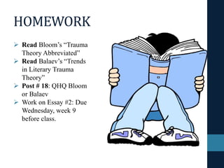 HOMEWORK
 Read Bloom’s “Trauma
Theory Abbreviated”
 Read Balaev’s “Trends
in Literary Trauma
Theory”
 Post # 18: QHQ Bloom
or Balaev
 Work on Essay #2: Due
Wednesday, week 9
before class.
 