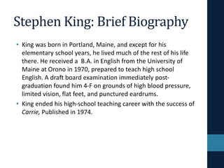 Stephen King: Brief Biography
• King was born in Portland, Maine, and except for his
elementary school years, he lived much of the rest of his life
there. He received a B.A. in English from the University of
Maine at Orono in 1970, prepared to teach high school
English. A draft board examination immediately post-
graduation found him 4-F on grounds of high blood pressure,
limited vision, flat feet, and punctured eardrums.
• King ended his high-school teaching career with the success of
Carrie, Published in 1974.
 