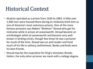 Historical Context
• Alcatraz operated as a prison from 1934 to 1963. A little over
1,500 men were housed there during its relatively brief stint as
one of America’s most notorious prisons. One of the more
famous prisoners was Robert “Birdman” Stroud who got his
nickname while in prison at Leavenworth. Stroud became an
ornithologist while at Leavenworth and became very well-
known in birding circles, though few knew he was a prisoner
for much of the time. Stroud was an avid reader and lived
much of his life in solitary confinement. Books and birds were
his best friends.
• Stroud may be the inspiration for King’s character, Brooks
Hatlen, the only other prisoner we meet with a college degree.
 