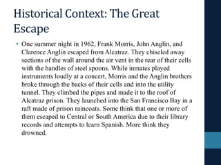 Historical Context: The Great
Escape
• One summer night in 1962, Frank Morris, John Anglin, and
Clarence Anglin escaped from Alcatraz. They chiseled away
sections of the wall around the air vent in the rear of their cells
with the handles of steel spoons. While inmates played
instruments loudly at a concert, Morris and the Anglin brothers
broke through the backs of their cells and into the utility
tunnel. They climbed the pipes and made it to the roof of
Alcatraz prison. They launched into the San Francisco Bay in a
raft made of prison raincoats. Some think that one or more of
them escaped to Central or South America due to their library
records and attempts to learn Spanish. More think they
drowned.
 