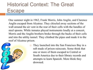 Historical Context: The Great
Escape
 They launched into the San Francisco Bay in a
raft made of prison raincoats. Some think that
one or more of them escaped to Central or
South America due to their library records and
attempts to learn Spanish. More think they
drowned.
One summer night in 1962, Frank Morris, John Anglin, and Clarence
Anglin escaped from Alcatraz. They chiseled away sections of the
wall around the air vent in the rear of their cells with the handles of
steel spoons. While inmates played instruments loudly at a concert,
Morris and the Anglin brothers broke through the backs of their cells
and into the utility tunnel. They climbed the pipes and made it to the
roof of Alcatraz prison.
 