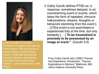  Cathy Caruth defines PTSD as “a
response, sometimes delayed, to an
overwhelming event or events, which
takes the form of repeated, intrusive
hallucinations, dreams, thoughts or
behaviors stemming from the event [.
. .] [T]he event is not assimilated or
experienced fully at the time, but only
belatedly [. . .] To be traumatized is
precisely to be possessed by an
image or event.” (Caruth 3-5)Cathy Caruth is a Cornell
Professor of English and German
Romanticism. She specializes in
trauma theory; psychoanalytic
theory. Unclaimed Experience:
Trauma, Narrative and History;
Empirical Truths and Critical
Fictions: Locke Wordsworth, Kant,
Freud.
From Cathy Caruth (ed.) (1995) 'Trauma
And Experience: Introduction’, Trauma:
Explorations in Memory.” Baltimore, MD:
Johns Hopkins University Press.
 