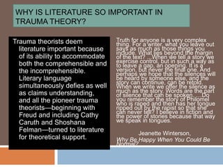 WHY IS LITERATURE SO IMPORTANT IN
TRAUMA THEORY?
Truth for anyone is a very complex
thing. For a writer, what you leave out
says as much as those things you
include. What lies beyond the margin
of the text? ...When we tell a story we
exercise control, but in such a way as
to leave a gap, an opening. It is a
version, but never the final one. And
perhaps we hope that the silences will
be heard by someone else, and the
story can continue, can be retold.
When we write we offer the silence as
much as the story. Words are the part
of silence that can be spoken. …Do
you remember the story of Philomel
who is raped and then has her tongue
ripped out by the rapist so that she
can never tell? I believe in fiction and
the power of stories because that way
we speak in tongues.
Jeanette Winterson,
Why Be Happy When You Could Be
Normal?
Trauma theorists deem
literature important because
of its ability to accommodate
both the comprehensible and
the incomprehensible.
Literary language
simultaneously defies as well
as claims understanding,
and all the pioneer trauma
theorists—beginning with
Freud and including Cathy
Caruth and Shoshana
Felman—turned to literature
for theoretical support.
 