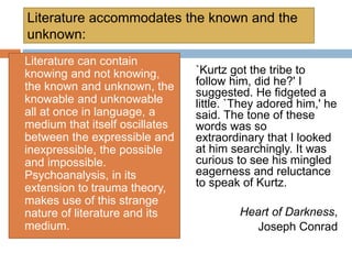Literature accommodates the known and the
unknown:
`Kurtz got the tribe to
follow him, did he?' I
suggested. He fidgeted a
little. `They adored him,' he
said. The tone of these
words was so
extraordinary that I looked
at him searchingly. It was
curious to see his mingled
eagerness and reluctance
to speak of Kurtz.
Heart of Darkness,
Joseph Conrad
Literature can contain
knowing and not knowing,
the known and unknown, the
knowable and unknowable
all at once in language, a
medium that itself oscillates
between the expressible and
inexpressible, the possible
and impossible.
Psychoanalysis, in its
extension to trauma theory,
makes use of this strange
nature of literature and its
medium.
 