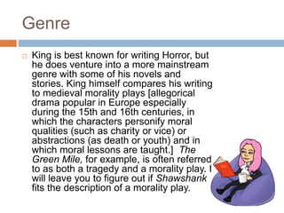 Genre
 King is best known for writing Horror, but
he does venture into a more mainstream
genre with some of his novels and
stories. King himself compares his writing
to medieval morality plays [allegorical
drama popular in Europe especially
during the 15th and 16th centuries, in
which the characters personify moral
qualities (such as charity or vice) or
abstractions (as death or youth) and in
which moral lessons are taught.] The
Green Mile, for example, is often referred
to as both a tragedy and a morality play. I
will leave you to figure out if Shawshank
fits the description of a morality play.
 