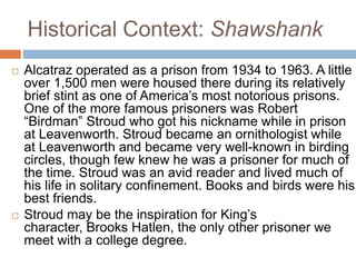 Historical Context: Shawshank
 Alcatraz operated as a prison from 1934 to 1963. A little
over 1,500 men were housed there during its relatively
brief stint as one of America’s most notorious prisons.
One of the more famous prisoners was Robert
“Birdman” Stroud who got his nickname while in prison
at Leavenworth. Stroud became an ornithologist while
at Leavenworth and became very well-known in birding
circles, though few knew he was a prisoner for much of
the time. Stroud was an avid reader and lived much of
his life in solitary confinement. Books and birds were his
best friends.
 Stroud may be the inspiration for King’s
character, Brooks Hatlen, the only other prisoner we
meet with a college degree.
 