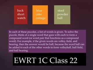 {
EWRT 1C Class 22
back
short
watch
In each of these puzzles, a list of words is given. To solve the
puzzle, think of a single word that goes with each to form a
compound word (or word pair that functions as a compound
word). For example, if the given words are volley, field, and
bearing, then the answer would be ball, because the word ball can
be added to each of the other words to form volleyball, ball field,
and ball bearing.
blue
cake
cottage
stool
powder
ball
 