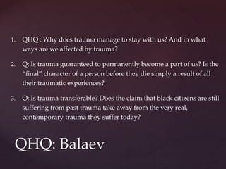 1. QHQ : Why does trauma manage to stay with us? And in what
ways are we affected by trauma?
2. Q: Is trauma guaranteed to permanently become a part of us? Is the
“final” character of a person before they die simply a result of all
their traumatic experiences?
3. Q: Is trauma transferable? Does the claim that black citizens are still
suffering from past trauma take away from the very real,
contemporary trauma they suffer today?
QHQ: Balaev
 