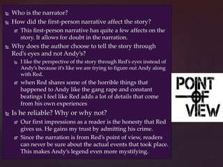  Who is the narrator?
 How did the first-person narrative affect the story?
 This first-person narrative has quite a few affects on the
story. It allows for doubt in the narration.
 Why does the author choose to tell the story through
Red’s eyes and not Andy’s?
 I like the perspective of the story through Red’s eyes instead of
Andy’s because it’s like we are trying to figure out Andy along
with Red.
 when Red shares some of the horrible things that
happened to Andy like the gang rape and constant
beatings I feel like Red adds a lot of details that come
from his own experiences
 Is he reliable? Why or why not?
 Our first impressions as a reader is the honesty that Red
gives us. He gains my trust by admitting his crime.
 Since the narration is from Red’s point of view, readers
can never be sure about the actual events that took place.
This makes Andy’s legend even more mystifying.
 