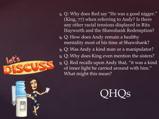  Q: Why does Red say “He was a good nigger.”
(King, 77) when referring to Andy? Is there
any other racial tensions displayed in Rita
Hayworth and the Shawshank Redemption?
 Q: How does Andy remain a healthy
mentality most of his time at Shawshank?
 Q: Was Andy a kind man or a manipulator?
 Q: Why does King even mention the sisters?
 Q. Red recalls upon Andy that, “it was a kind
of inner light he carried around with him.”
What might this mean?
QHQs
 
