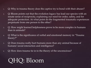 1. Q: Why in trauma theory does the captive try to bond with their abuser?
2. Q: Bloom points out that the evolution legacy has lead our species with an
innate sense of reciprocity, explaining our need for order, safety, and for
adequate protection. At what point do the fragmented traumatic experiences
perpetuate from one person to the other?
3. Q. How might learned helplessness prove to be more complex in humans
than in animals?
4. Q: What is the significance of verbal and emotional memory in “Trauma
theory?”
5. Q: Does trauma really hurt humans more than any animal because of
humans’ social interaction and intelligence?
6. Q: How does trauma tie in to the theory of the unconscious?
QHQ: Bloom
 