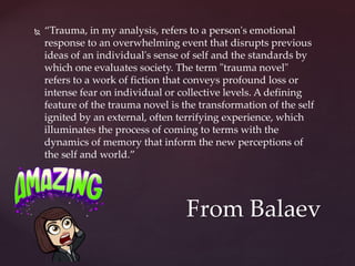  “Trauma, in my analysis, refers to a person's emotional
response to an overwhelming event that disrupts previous
ideas of an individual's sense of self and the standards by
which one evaluates society. The term "trauma novel"
refers to a work of fiction that conveys profound loss or
intense fear on individual or collective levels. A defining
feature of the trauma novel is the transformation of the self
ignited by an external, often terrifying experience, which
illuminates the process of coming to terms with the
dynamics of memory that inform the new perceptions of
the self and world.”
From Balaev
 