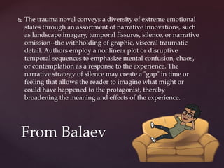  The trauma novel conveys a diversity of extreme emotional
states through an assortment of narrative innovations, such
as landscape imagery, temporal fissures, silence, or narrative
omission--the withholding of graphic, visceral traumatic
detail. Authors employ a nonlinear plot or disruptive
temporal sequences to emphasize mental confusion, chaos,
or contemplation as a response to the experience. The
narrative strategy of silence may create a "gap" in time or
feeling that allows the reader to imagine what might or
could have happened to the protagonist, thereby
broadening the meaning and effects of the experience.
From Balaev
 