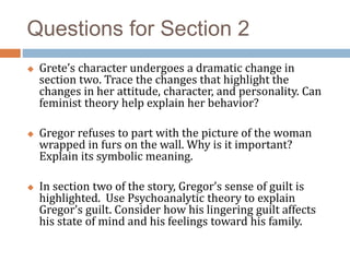 Questions for Section 2
 Grete’s character undergoes a dramatic change in
section two. Trace the changes that highlight the
changes in her attitude, character, and personality. Can
feminist theory help explain her behavior?
 Gregor refuses to part with the picture of the woman
wrapped in furs on the wall. Why is it important?
Explain its symbolic meaning.
 In section two of the story, Gregor’s sense of guilt is
highlighted. Use Psychoanalytic theory to explain
Gregor’s guilt. Consider how his lingering guilt affects
his state of mind and his feelings toward his family.
 