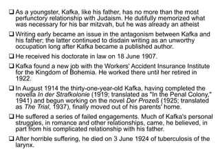  As a youngster, Kafka, like his father, has no more than the most
perfunctory relationship with Judaism. He dutifully memorized what
was necessary for his bar mitzvah, but he was already an atheist
 Writing early became an issue in the antagonism between Kafka and
his father; the latter continued to disdain writing as an unworthy
occupation long after Kafka became a published author.
 He received his doctorate in law on 18 June 1907.
 Kafka found a new job with the Workers' Accident Insurance Institute
for the Kingdom of Bohemia. He worked there until her retired in
1922.
 In August 1914 the thirty-one-year-old Kafka, having completed the
novella In der Strafkolonie (1919; translated as "In the Penal Colony,"
1941) and begun working on the novel Der Prozeß (1925; translated
as The Trial, 1937), finally moved out of his parents' home.
 He suffered a series of failed engagements. Much of Kafka's personal
struggles, in romance and other relationships, came, he believed, in
part from his complicated relationship with his father.
 After horrible suffering, he died on 3 June 1924 of tuberculosis of the
larynx.
 