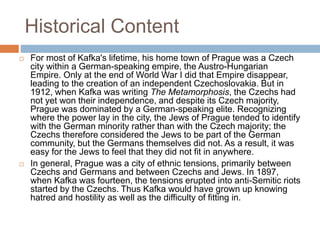 Historical Content
 For most of Kafka's lifetime, his home town of Prague was a Czech
city within a German-speaking empire, the Austro-Hungarian
Empire. Only at the end of World War I did that Empire disappear,
leading to the creation of an independent Czechoslovakia. But in
1912, when Kafka was writing The Metamorphosis, the Czechs had
not yet won their independence, and despite its Czech majority,
Prague was dominated by a German-speaking elite. Recognizing
where the power lay in the city, the Jews of Prague tended to identify
with the German minority rather than with the Czech majority; the
Czechs therefore considered the Jews to be part of the German
community, but the Germans themselves did not. As a result, it was
easy for the Jews to feel that they did not fit in anywhere.
 In general, Prague was a city of ethnic tensions, primarily between
Czechs and Germans and between Czechs and Jews. In 1897,
when Kafka was fourteen, the tensions erupted into anti-Semitic riots
started by the Czechs. Thus Kafka would have grown up knowing
hatred and hostility as well as the difficulty of fitting in.
 