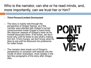  Third Person/Limited Omniscient
 The story is mainly told through the
perspective of Gregor Samsa, as if the
narrator were planted with Gregor's human
consciousness inside Gregor's insect body.
We discover aspects of Gregor's body as he
himself discovers them. If he itches, we don't
know why until he looks to see what's making
him itch. If he's hungry, we don't know what he
likes to eat until he discovers his preference
for rotten foods.
 The narrator does break out of Gregor's
perspective on occasion and weaves into the
minds of other characters, most notably in the
last few paragraphs of the story after Gregor
dies.
Who is the narrator, can she or he read minds, and,
more importantly, can we trust her or him?
 