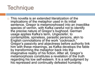 Technique
 This novella is an extended literalization of the
implications of the metaphor used in its initial
sentence. Gregor is metamorphosed into an insectlike
species of vermin, with Kafka careful not to identify
the precise nature of Gregor’s bughood. German
usage applies Kafka’s term, Ungeziefer, to
contemptible, spineless, parasitic persons, akin to
English connotations of the work “cockroach.”
Gregor’s passivity and abjectness before authority link
him with these meanings, as Kafka develops the fable
by transforming the metaphor back into the
imaginative reality of his fiction. After all, Gregor’s
metamorphosis constitutes a revelation of the truth
regarding his low self-esteem. It is a self-judgment by
his repressed and continually defeated humanity.
 