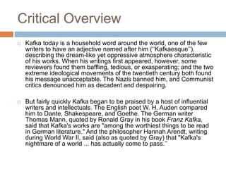 Critical Overview
 Kafka today is a household word around the world, one of the few
writers to have an adjective named after him (‘‘Kafkaesque’’),
describing the dream-like yet oppressive atmosphere characteristic
of his works. When his writings first appeared, however, some
reviewers found them baffling, tedious, or exasperating; and the two
extreme ideological movements of the twentieth century both found
his message unacceptable. The Nazis banned him, and Communist
critics denounced him as decadent and despairing.
 But fairly quickly Kafka began to be praised by a host of influential
writers and intellectuals. The English poet W. H. Auden compared
him to Dante, Shakespeare, and Goethe. The German writer
Thomas Mann, quoted by Ronald Gray in his book Franz Kafka,
said that Kafka's works are "among the worthiest things to be read
in German literature." And the philosopher Hannah Arendt, writing
during World War II, said (also as quoted by Gray) that "Kafka's
nightmare of a world ... has actually come to pass.’’
 