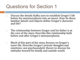 Questions for Section 1
1. Discuss the details Kafka uses to establish Gregor’s life
before his metamorphosis into an insect. How do these
familiar details and objects define Gregor’s character
and life?
1. The relationship between Gregor and his father is at
the core of the story. Describe this relationship both
before and after Gregor’s metamorphosis.
1. Much of this part of the story, focuses on Gregor’s
inner life. Describe Gregor’s private thoughts and
emotions; use psychoanalytic theory to discuss his
attitudes toward his family and outside world.
 