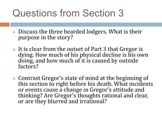 Questions from Section 3
 Discuss the three bearded lodgers. What is their
purpose in the story?
 It is clear from the outset of Part 3 that Gregor is
dying. How much of his physical decline is his own
doing, and how much of it is caused by outside
factors?
 Contrast Gregor’s state of mind at the beginning of
this section to right before his death. What incidents
or events cause a change in Gregor’s attitude and
thinking? Are Gregor’s thoughts rational and clear,
or are they blurred and irrational?
 