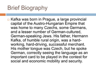 Brief Biography
 Kafka was born in Prague, a large provincial
capital of the Austro-Hungarian Empire that
was home to many Czechs, some Germans,
and a lesser number of German-cultured,
German-speaking Jews. His father, Hermann
Kafka, of humble rural origin, was a hard-
working, hard-driving, successful merchant.
His mother tongue was Czech, but he spoke
German, correctly seeing the language as an
important card to be played in the contest for
social and economic mobility and security.
 