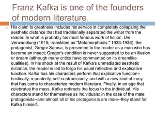 Franz Kafka is one of the founders
of modern literature.
 His claim to greatness includes his service in completely collapsing the
aesthetic distance that had traditionally separated the writer from the
reader. In what is probably his most famous work of fiction, Die
Verwandlung (1915; translated as "Metamorphosis," 1936-1938), the
protagonist, Gregor Samsa, is presented to the reader as a man who has
become an insect; Gregor's condition is never suggested to be an illusion
or dream (although many critics have commented on its dreamlike
qualities). In his shock at the result of Kafka's unmediated aesthetic
distance, the reader is led to forgo his usual reflective and explicative
function. Kafka has his characters perform that explicative function--
hectically, repeatedly, self-contradictorily, and with a new kind of irony
that has come to characterize modern literature. Finally, in an age that
celebrates the mass, Kafka redirects the focus to the individual. His
characters stand for themselves as individuals; in the case of the male
protagonists--and almost all of his protagonists are male--they stand for
Kafka himself.
 