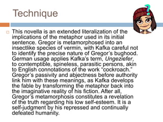 Technique
 This novella is an extended literalization of the
implications of the metaphor used in its initial
sentence. Gregor is metamorphosed into an
insectlike species of vermin, with Kafka careful not
to identify the precise nature of Gregor’s bughood.
German usage applies Kafka’s term, Ungeziefer,
to contemptible, spineless, parasitic persons, akin
to English connotations of the work “cockroach.”
Gregor’s passivity and abjectness before authority
link him with these meanings, as Kafka develops
the fable by transforming the metaphor back into
the imaginative reality of his fiction. After all,
Gregor’s metamorphosis constitutes a revelation
of the truth regarding his low self-esteem. It is a
self-judgment by his repressed and continually
defeated humanity.
 