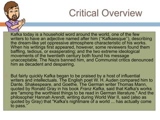 Critical Overview
 Kafka today is a household word around the world, one of the few
writers to have an adjective named after him (‘‘Kafkaesque’’), describing
the dream-like yet oppressive atmosphere characteristic of his works.
When his writings first appeared, however, some reviewers found them
baffling, tedious, or exasperating; and the two extreme ideological
movements of the twentieth century both found his message
unacceptable. The Nazis banned him, and Communist critics denounced
him as decadent and despairing.
 But fairly quickly Kafka began to be praised by a host of influential
writers and intellectuals. The English poet W. H. Auden compared him to
Dante, Shakespeare, and Goethe. The German writer Thomas Mann,
quoted by Ronald Gray in his book Franz Kafka, said that Kafka's works
are "among the worthiest things to be read in German literature." And the
philosopher Hannah Arendt, writing during World War II, said (also as
quoted by Gray) that "Kafka's nightmare of a world ... has actually come
to pass.’’
 