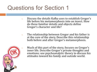 Questions for Section 1
1. Discuss the details Kafka uses to establish Gregor’s
life before his metamorphosis into an insect. How
do these familiar details and objects define
Gregor’s character and life?
1. The relationship between Gregor and his father is
at the core of the story. Describe this relationship
both before and after Gregor’s metamorphosis.
1. Much of this part of the story, focuses on Gregor’s
inner life. Describe Gregor’s private thoughts and
emotions; use psychoanalytic theory to discuss his
attitudes toward his family and outside world.
 